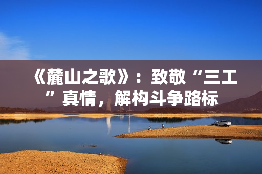 《麓山之歌》：致敬“三工”真情，解构斗争路标