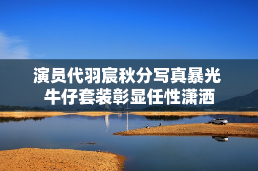 演员代羽宸秋分写真暴光 牛仔套装彰显任性潇洒 演员代羽宸秋分写真暴光 牛仔套装彰显任性潇洒