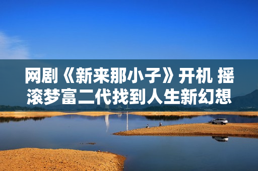 网剧《新来那小子》开机 摇滚梦富二代找到人生新幻想