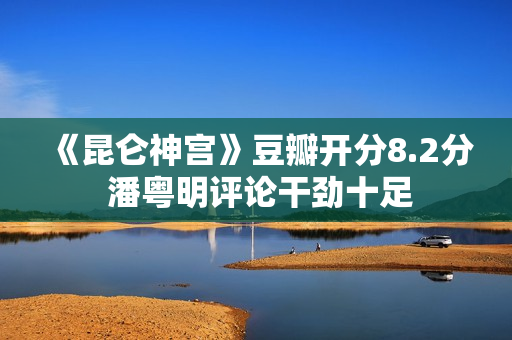 《昆仑神宫》豆瓣开分8.2分 潘粤明评论干劲十足