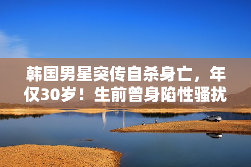 韩国男星突传自杀身亡，年仅30岁！生前曾身陷性骚扰丑闻