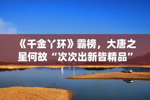 《千金丫环》霸榜，大唐之星何故“次次出新皆精品”？| 专访