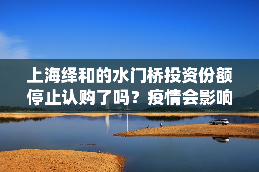 上海绎和的水门桥投资份额停止认购了吗？疫情会影响上映时间吗？