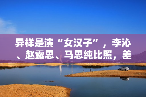 异样是演“女汉子”，李沁、赵露思、马思纯比照，差别很明显