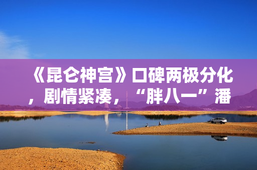 《昆仑神宫》口碑两极分化,剧情紧凑,“胖八一”潘粤明继续劝退 《昆仑神宫》口碑两极分化,剧情紧凑,“胖八一”潘粤明继续劝退