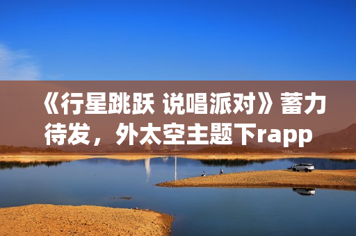 《行星跳跃 说唱派对》蓄力待发，外太空主题下rapper个人开躁