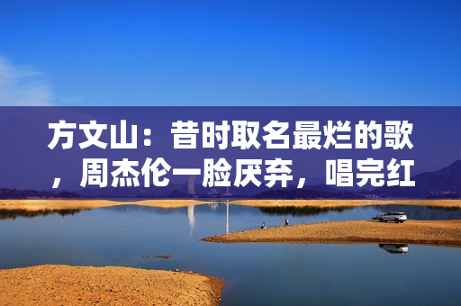 方文山：昔时取名最烂的歌，周杰伦一脸厌弃，唱完红了十年零差评