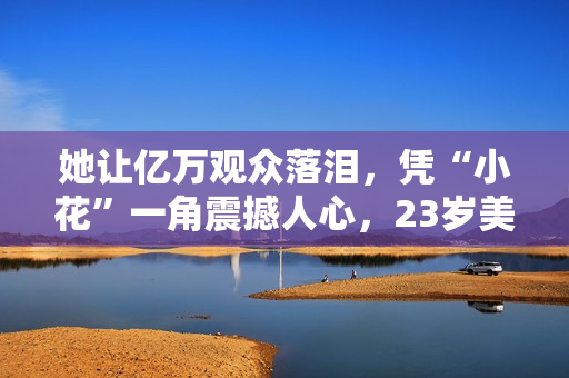 她让亿万观众落泪，凭“小花”一角震撼人心，23岁美得不敢认