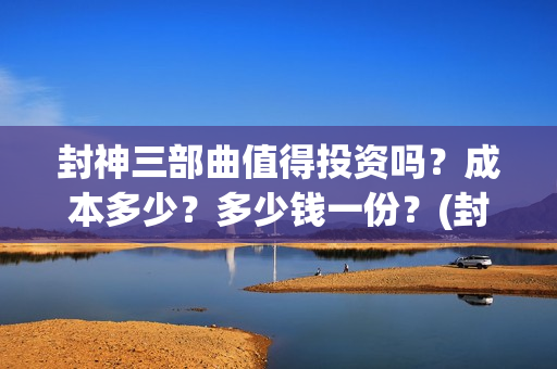 封神三部曲值得投资吗？成本多少？多少钱一份？(封神三部曲讲的什么)
