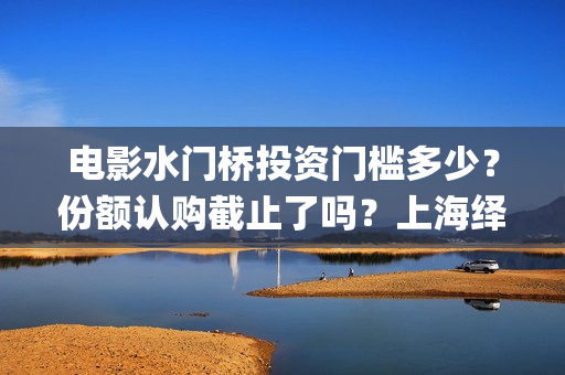 电影水门桥投资门槛多少？份额认购截止了吗？上海绎和的份额真实吗？(水门桥电影演员)