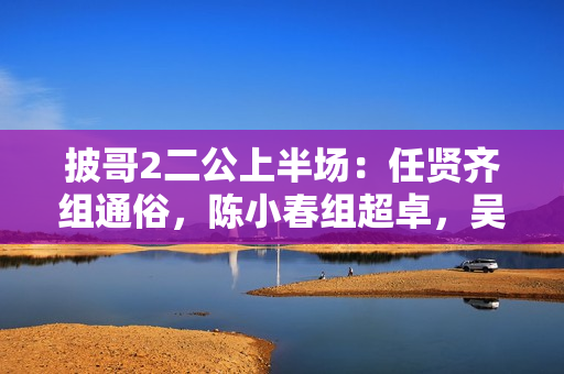 披哥2二公上半场：任贤齐组通俗，陈小春组超卓，吴克群组冷艳