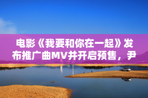 电影《我要和你在一起》发布推广曲MV并开启预售，尹昉李梦为爱义无返顾