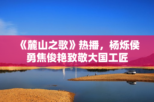 《麓山之歌》热播,杨烁侯勇焦俊艳致敬大国工匠 《麓山之歌》热播,杨烁侯勇焦俊艳致敬大国工匠