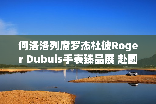 何洛洛列席罗杰杜彼Roger Dubuis手表臻品展 赴圆桌骑士之约