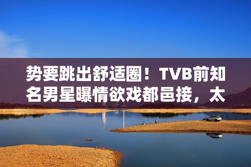 势要跳出舒适圈!TVB前知名男星曝情欲戏都邑接,太太好开通不介意 势要跳出舒适圈!TVB前知名男星曝情欲戏都邑接,太太好开通不介意
