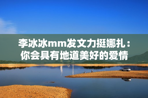 李冰冰mm发文力挺娜扎：你会具有地道美好的爱情
