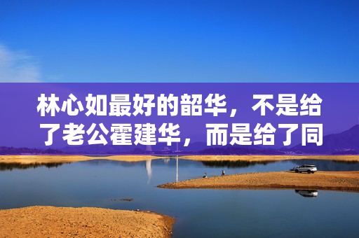 林心如最好的韶华，不是给了老公霍建华，而是给了同居8年的他