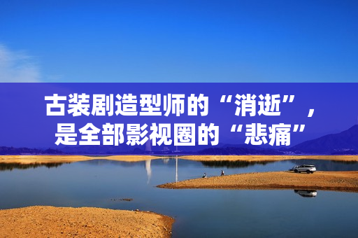 古装剧造型师的“消逝”，是全部影视圈的“悲痛”