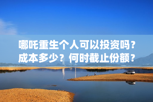 哪吒重生个人可以投资吗？成本多少？何时截止份额？ (谁有哪吒重生)