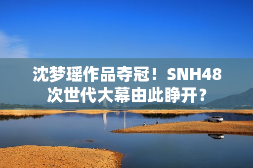 沈梦瑶作品夺冠！SNH48次世代大幕由此睁开？