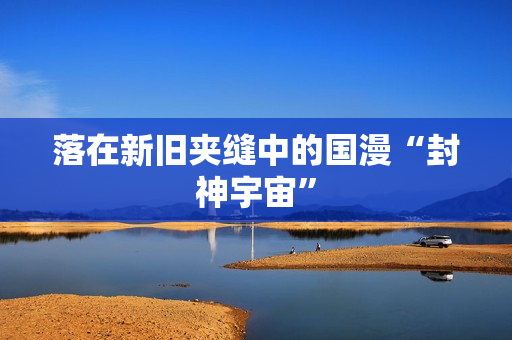 落在新旧夹缝中的国漫“封神宇宙”