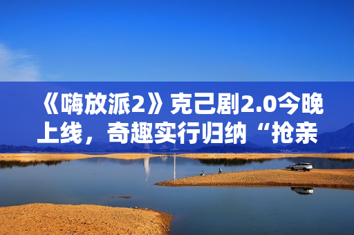 《嗨放派2》克己剧2.0今晚上线，奇趣实行归纳“抢亲”大戏