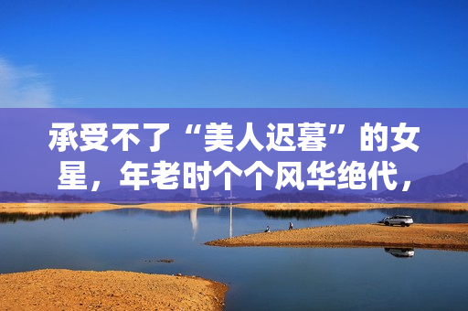 承受不了“美人迟暮”的女星，年老时个个风华绝代，老了变脸上瘾