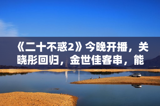 《二十不惑2》今晚开播，关晓彤回归，金世佳客串，能爆