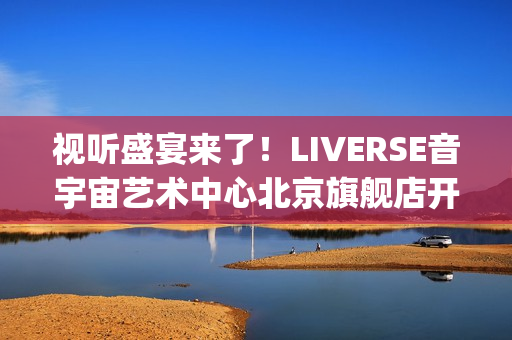 视听盛宴来了！LIVERSE音宇宙艺术中心北京旗舰店开业首演完美呈献(视听盛宴是用来形容什么的)