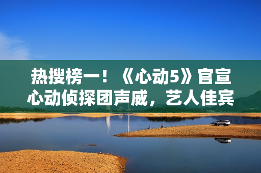 热搜榜一!《心动5》官宣心动侦探团声威,艺人佳宾人气高低立见 热搜榜一!《心动5》官宣心动侦探团声威,艺人佳宾人气高低立见