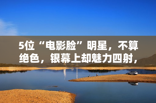 5位“电影脸”明星，不算绝色，银幕上却魅力四射，够味