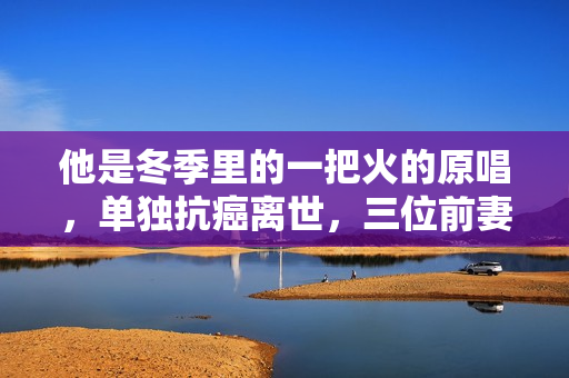 他是冬季里的一把火的原唱，单独抗癌离世，三位前妻都未到葬礼