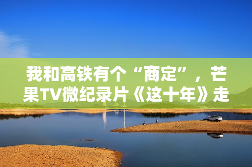 我和高铁有个“商定”,芒果TV微纪录片《这十年》走近高铁建设者赵京 我和高铁有个“商定”,芒果TV微纪录片《这十年》走近高铁建设者赵京