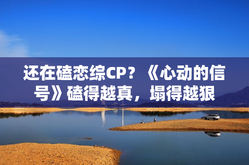 还在磕恋综CP？《心动的信号》磕得越真，塌得越狠