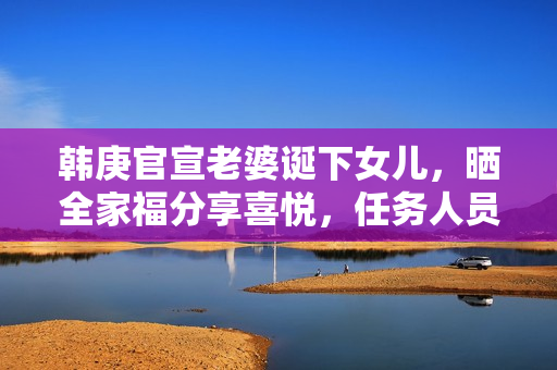 韩庚官宣老婆诞下女儿，晒全家福分享喜悦，任务人员回应母女安全