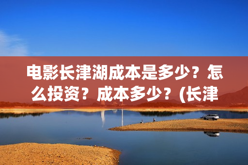 电影长津湖成本是多少？怎么投资？成本多少？(长津湖电影用了多少钱)
