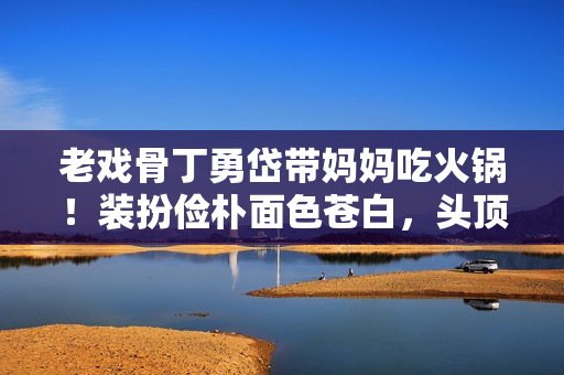 老戏骨丁勇岱带妈妈吃火锅！装扮俭朴面色苍白，头顶秃一块太显眼