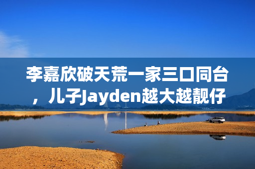 李嘉欣破天荒一家三口同台,儿子Jayden越大越靓仔口齿伶俐 李嘉欣破天荒一家三口同台,儿子Jayden越大越靓仔口齿伶俐