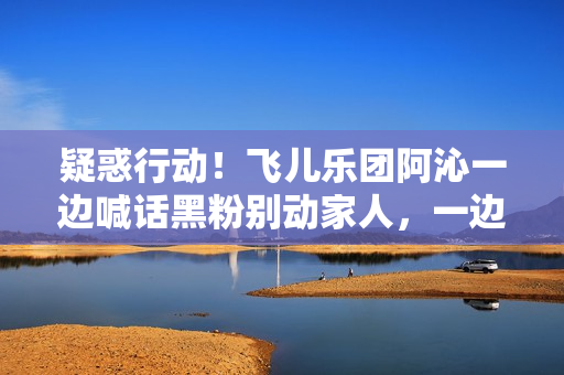 疑惑行动！飞儿乐团阿沁一边喊话黑粉别动家人，一边晒出全家福