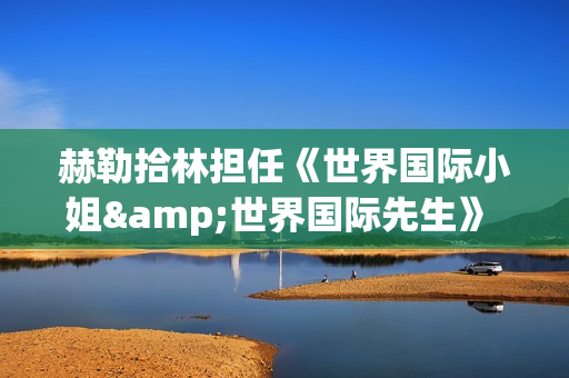 赫勒拾林担任《世界国际小姐&世界国际先生》 中国区首席执行官广受关注(赫勒斯滂) 赫勒拾林担任《世界国际小姐&世界国际先生》 中国区首席执行官广受关注(赫勒斯滂)