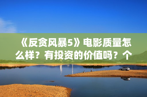 《反贪风暴5》电影质量怎么样？有投资的价值吗？个人投资能赚钱吗？ (反贪风暴5在线完整免费观看超清版)