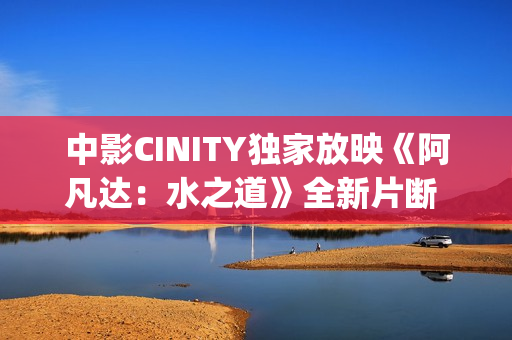 中影CINITY独家放映《阿凡达：水之道》全新片断 荣获CineEurope特殊手艺成就奖