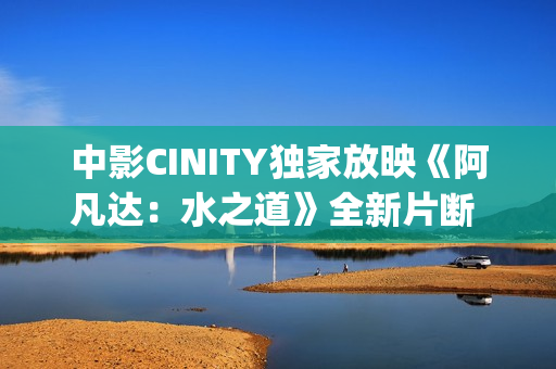 中影CINITY独家放映《阿凡达：水之道》全新片断 荣获CineEurope迥殊手艺成就奖