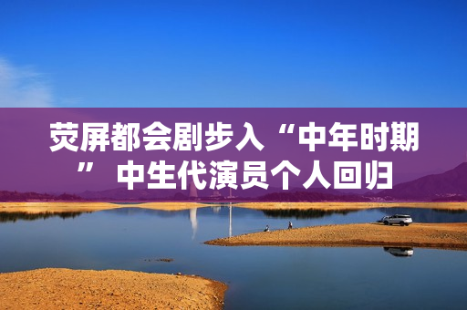 荧屏都会剧步入“中年时期” 中生代演员个人回归