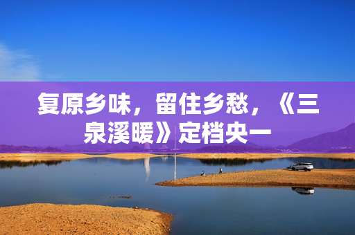 复原乡味，留住乡愁，《三泉溪暖》定档央一