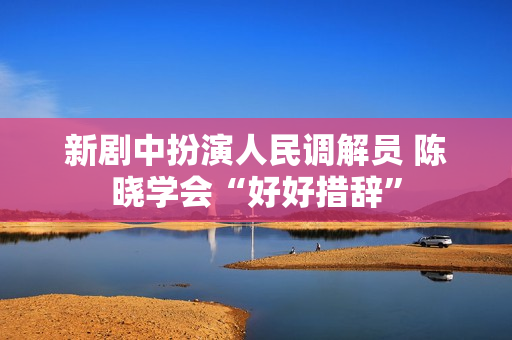新剧中扮演人民调解员 陈晓学会“好好措辞”