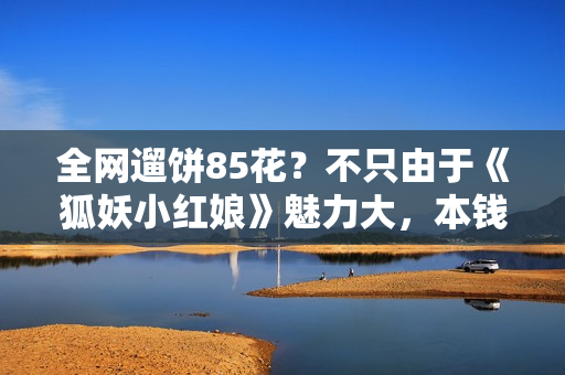 全网遛饼85花？不只由于《狐妖小红娘》魅力大，本钱要素也很要害