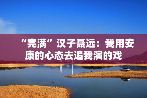 “完满”汉子聂远:我用安康的心态去追我演的戏 “完满”汉子聂远:我用安康的心态去追我演的戏