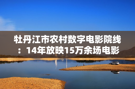 牡丹江市农村数字电影院线：14年放映15万余场电影