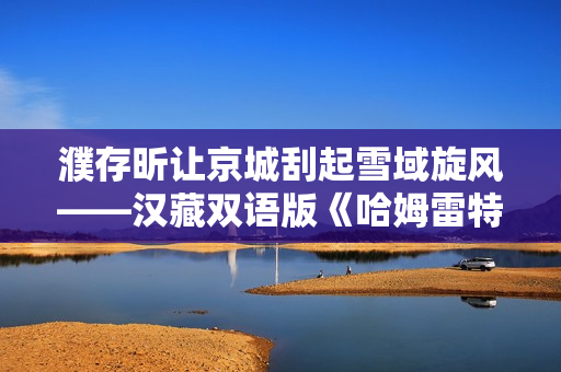 濮存昕让京城刮起雪域旋风——汉藏双语版《哈姆雷特》来了